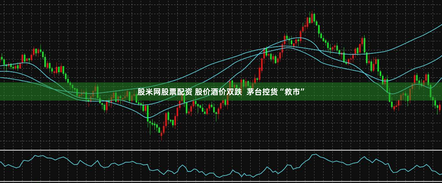 股米网股票配资 股价酒价双跌  茅台控货“救市”