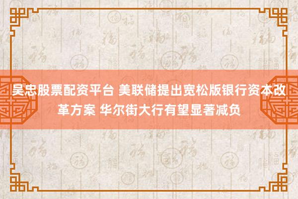 吴忠股票配资平台 美联储提出宽松版银行资本改革方案 华尔街大行有望显著减负