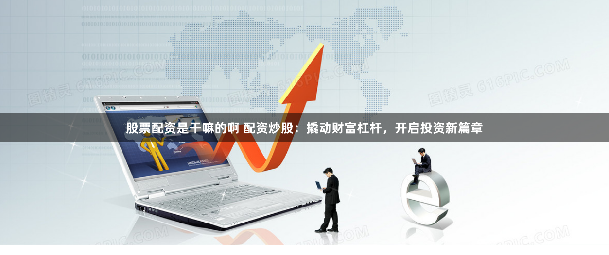 股票配资是干嘛的啊 配资炒股：撬动财富杠杆，开启投资新篇章