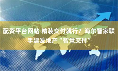 配资平台网站 精装交付就行？海尔智家联手建发地产“智慧交付”