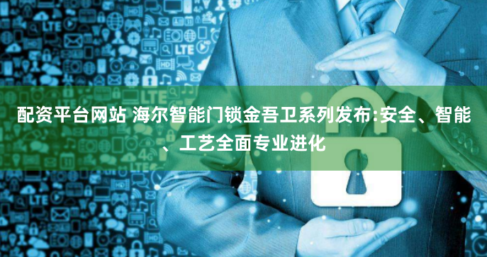 配资平台网站 海尔智能门锁金吾卫系列发布:安全、智能、工艺全面专业进化