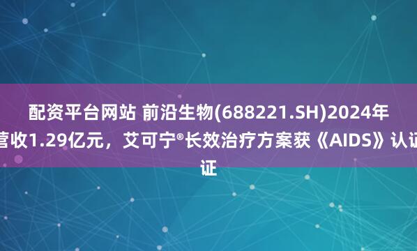 配资平台网站 前沿生物(688221.SH)2024年营收1.29亿元，艾可宁®长效治疗方案获《AIDS》认证