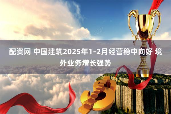 配资网 中国建筑2025年1-2月经营稳中向好 境外业务增长强势